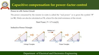 Capacitive compensation for power–factor control
Department of Electrical and Electronics Engineering
Power in a RL Series Circuit
The power consumed by the resistor in watts is called the “real power” so is given the symbol “P”
(or W). Watts can also be calculated as I2R, where R is the total resistance of the circuit.
Real Power, P = V*I cos(Θ)
Inductive Power Triangle
 
