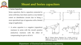 Shunt and Series capacitors
Department of Electrical and Electronics Engineering
1. Series Capacitors
Series capacitors, that is, capacitors connected in
series with lines, have been used to a very limited
extent on distribution circuits due to being a
more specialized type of apparatus with a limited
range of application.
Fig. 1: Voltage phasor diagrams for a feeder circuit of
lagging power factor: (a) and (c) without and (b) and (d)
with series capacitors.
• A series capacitor is a negative (capacitive)
reactance in series with the circuit’s positive
(inductive) reactance with the effect of
compensating for part or all of it.
 