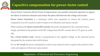 Capacitive compensation for power–factor control
Department of Electrical and Electronics Engineering
Power Factor Correction (Power Factor Compensation) uses parallel connected capacitors to oppose
the effects of inductive elements and reduce the phase shift between the voltage and current
Power Factor Correction is a technique which uses capacitors to reduce the reactive power
component of an AC circuit in order to improve its efficiency and reduce current.
When dealing with direct current (DC) circuits, the power dissipated by the connected load is
simply calculated as the product of the DC voltage times the DC current, that is V*I, given in watts
(W).
For a fixed resistive load, current is proportional to the applied voltage so the electrical power
dissipated by the resistive load will be linear.
For an AC circuit, the power dissipated in watts at any instant in time is equal to the product of the
volts and amperes at that exact same instant.
 