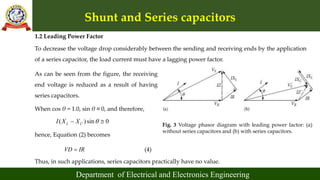 Shunt and Series capacitors
Department of Electrical and Electronics Engineering
1.2 Leading Power Factor
To decrease the voltage drop considerably between the sending and receiving ends by the application
of a series capacitor, the load current must have a lagging power factor.
Fig. 3 Voltage phasor diagram with leading power factor: (a)
without series capacitors and (b) with series capacitors.
As can be seen from the figure, the receiving
end voltage is reduced as a result of having
series capacitors.
When cos θ = 1.0, sin θ ≅ 0, and therefore,
( )sin 0
L C
I X X 
 
hence, Equation (2) becomes
VD IR
 (4)
Thus, in such applications, series capacitors practically have no value.
 
