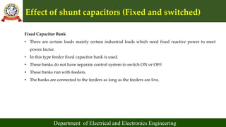 Effect of shunt capacitors (Fixed and switched)
Department of Electrical and Electronics Engineering
Fixed Capacitor Bank
• There are certain loads mainly certain industrial loads which need fixed reactive power to meet
power factor.
• In this type feeder fixed capacitor bank is used.
• These banks do not have separate control system to switch ON or OFF.
• These banks run with feeders.
• The banks are connected to the feeders as long as the feeders are live.
 