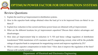 OPTIMUM POWER FACTOR FOR DISTRIBUTION SYSTEMS
Department of Electrical and Electronics Engineering
Review Questions
1. Explain the need for p.f improvement in distribution systems.
2. How in the capacitor bank ratings obtained when the load p.f is to be improved from cos theta1 to cos
theta 2?
3. Explain how reduction in line current and hence power losses are obtained with p.f improvement.
4. What are the different locations for p.f improvement capacitors? Discuss their relative advantages and
disadvantages.
5. How does p.f improvement help in reduction in % VD and hence voltage regulation of distribution
transformers? With transformer of 6% reactance and 2% magnetizing current, what will be the probable
ratings of capacitor bank to compensate for magnetizing current and improve regulation by 2%?
6. What is series capacitor compensation in feeder lines ? How does it improve the regulation of the lines?
Discuss with suitable examples.
 