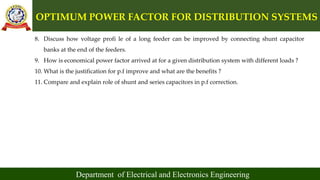 OPTIMUM POWER FACTOR FOR DISTRIBUTION SYSTEMS
Department of Electrical and Electronics Engineering
8. Discuss how voltage profi le of a long feeder can be improved by connecting shunt capacitor
banks at the end of the feeders.
9. How is economical power factor arrived at for a given distribution system with different loads ?
10. What is the justification for p.f improve and what are the benefits ?
11. Compare and explain role of shunt and series capacitors in p.f correction.
 