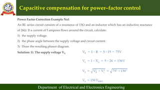 Capacitive compensation for power–factor control
Department of Electrical and Electronics Engineering
Power Factor Correction Example No1
An RL series circuit consists of a resistance of 15Ω and an inductor which has an inductive reactance
of 26Ω. If a current of 5 amperes flows around the circuit, calculate:
1) the supply voltage.
2) the phase angle between the supply voltage and circuit current.
3) Draw the resulting phasor diagram.
Solution: 1). The supply voltage VS
 