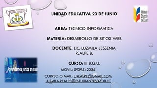UNIDAD EDUCATIVA 23 DE JUNIO
AREA: TECNICO INFORMATICA
MATERIA: DESARROLLO DE SITIOS WEB
DOCENTE: LIC. LUZMILA JESSENIA
REALPE B.
CURSO: III B.G.U.
MOVIL: 0939542236
CORREO O MAIL: LJREALPE@GMAIL.COM
LUZMILA.REALPE@ESTUDIANTES3.EDU.EC
 