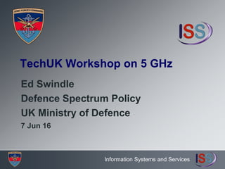 Information Systems and Services
TechUK Workshop on 5 GHz
Ed Swindle
Defence Spectrum Policy
UK Ministry of Defence
7 Jun 16
 