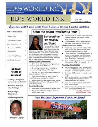 ED’ S W ORL D, I NC.




     ED’S WORLD INK                                                                                             J u l y , 2 01 1
                                                                                                                V o l um e 8, I s s u e 3


  Empowering youth & young adults through knowledge, resources & positive interactions
INSIDE THIS ISSUE:                        From the Board President’s Pen:
                                                                                                 Use life jackets as needed and avoid use of
Summer Safety                   1
                                                             Summertime                         “floaties”, they can give children a false

New Business Partner            1                            Fun-Healthy                        sense of security
                                                                                                Do not view swim lessons before the age of
Love Is (In Memory of)          2                            and Safe!!                         4 as a way to decrease risk of drowning
                                                              Summer is here! Along         Protection from Sun Damage
ACT/SAT Test Dates              2                            with lots of fun, summer           Keep babies under 6 months old out of the
                                                             brings some unique risks           direct sunlight and use comfortable, light-
Accountability                  3   for children and adults. Following simple guide-            weight clothing that covers the body
                                    lines can result in a safe and fun summer. Here
                                                                                                Choose waterproof sunscreen with an SPF of
                                    are some simple tips to avoiding some common
                                3                                                               at least 15 and apply at least 30 minutes
School Testing Changes              summer pitfalls: heat-related injuries, water dan-
                                                                                                before going outdoors and reapply every 2
                                    gers, sun exposure, and mosquito bites. Be ca and
                                                                                                hours, especially if in the water.
Scholarship Recipients          4   get out there and enjoy the summer fun!
                                                                                                Try to avoid being outside for long periods of
                                    Preventing Heat-Related Illness
                                                                                                time between 10:00 a.m. and 4:00 p.m.
                                        Drink plenty of fluids when playing outdoors;
                                                                                            Preventing Mosquito Bites
                                    water and sports drinks, NOT soda
                                                                                                Use an EPA-registered insect repellant such
                                        Dress in light-colored, light-weight, tightly-
      Special                       woven, loose-fitting clothing on hot days.
                                                                                                as those with DEET, picaridin, or oil of lemon
                                                                                                eucalyptus when spending time outdoors.
     Points of                          Increase time spent outdoors gradually so the
                                                                                                Do not use DEET on children under 2 months
                                    body can adjust to the heat.
     Interest                            Take frequent breaks for “wetting down” or
                                                                                                of age.
                                                                                                DEET benefits peak at a concentration of 30;
                                    mist off with spray bottles when outside.                   this is the highest concentration recom-
Testing Changes in                       Watch for signs of heat-related illness, such as       mended for infants and children.
Texas School districts              flushed skin, temperature, and fatigue, and ad-
                                                                                                Try to wear long-sleeve shirts, pants, and
                                    dress them promptly.
                                                                                                socks when outdoors.
Summer Activities                   Preventing Drowning
                                                                                                Get rid of mosquito breeding sites near your
and Readings                             Never leave child unattended in or near water          home by emptying standing water.
                                         Always stay within arms length of infant or                               Humbly submitted,
Scholarships                             toddler in the water                                                      Queen Martin, DrPH
Recipients
“Celebrating the Life”                        New Business Supporter Comes on Board
                                                                  *




   “Living the Legacy”
 