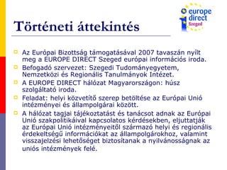 Történeti áttekintés
 Az Európai Bizottság támogatásával 2007 tavaszán nyílt
meg a EUROPE DIRECT Szeged európai információs iroda.
 Befogadó szervezet: Szegedi Tudományegyetem,
Nemzetközi és Regionális Tanulmányok Intézet.
 A EUROPE DIRECT hálózat Magyarországon: húsz
szolgáltató iroda.
 Feladat: helyi közvetítő szerep betöltése az Európai Unió
intézményei és állampolgárai között.
 A hálózat tagjai tájékoztatást és tanácsot adnak az Európai
Unió szakpolitikáival kapcsolatos kérdésekben, eljuttatják
az Európai Unió intézményeitől származó helyi és regionális
érdekeltségű információkat az állampolgárokhoz, valamint
visszajelzési lehetőséget biztosítanak a nyilvánosságnak az
uniós intézmények felé.
 