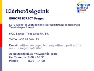 Elérhetőségeink
EUROPE DIRECT Szeged
SZTE Állam- és Jogtudományi Kar Nemzetközi és Regionális
Tanulmányok Intézet
6720 Szeged, Tisza Lajos krt. 54.
Tel/fax: +36 62 544-193
E-mail: ed@irsi.u-szeged.hu; szeged@europedirect.hu
www.u-szeged.hu/irsi/ed
Az ügyfélszolgálat nyitvatartási ideje:
Hétfő-szerda 8.00 - 16.30
Péntek 8.00 - 14.00
 