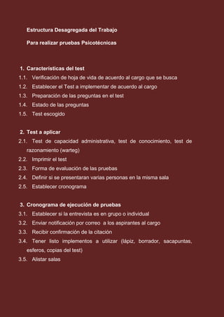 Estructura Desagregada del Trabajo
Para realizar pruebas Psicotécnicas
1. Características del test
1.1. Verificación de hoja de vida de acuerdo al cargo que se busca
1.2. Establecer el Test a implementar de acuerdo al cargo
1.3. Preparación de las preguntas en el test
1.4. Estado de las preguntas
1.5. Test escogido
2. Test a aplicar
2.1. Test de capacidad administrativa, test de conocimiento, test de
razonamiento (warteg)
2.2. Imprimir el test
2.3. Forma de evaluación de las pruebas
2.4. Definir si se presentaran varias personas en la misma sala
2.5. Establecer cronograma
3. Cronograma de ejecución de pruebas
3.1. Establecer si la entrevista es en grupo o individual
3.2. Enviar notificación por correo a los aspirantes al cargo
3.3. Recibir confirmación de la citación
3.4. Tener listo implementos a utilizar (lápiz, borrador, sacapuntas,
esferos, copias del test)
3.5. Alistar salas
 