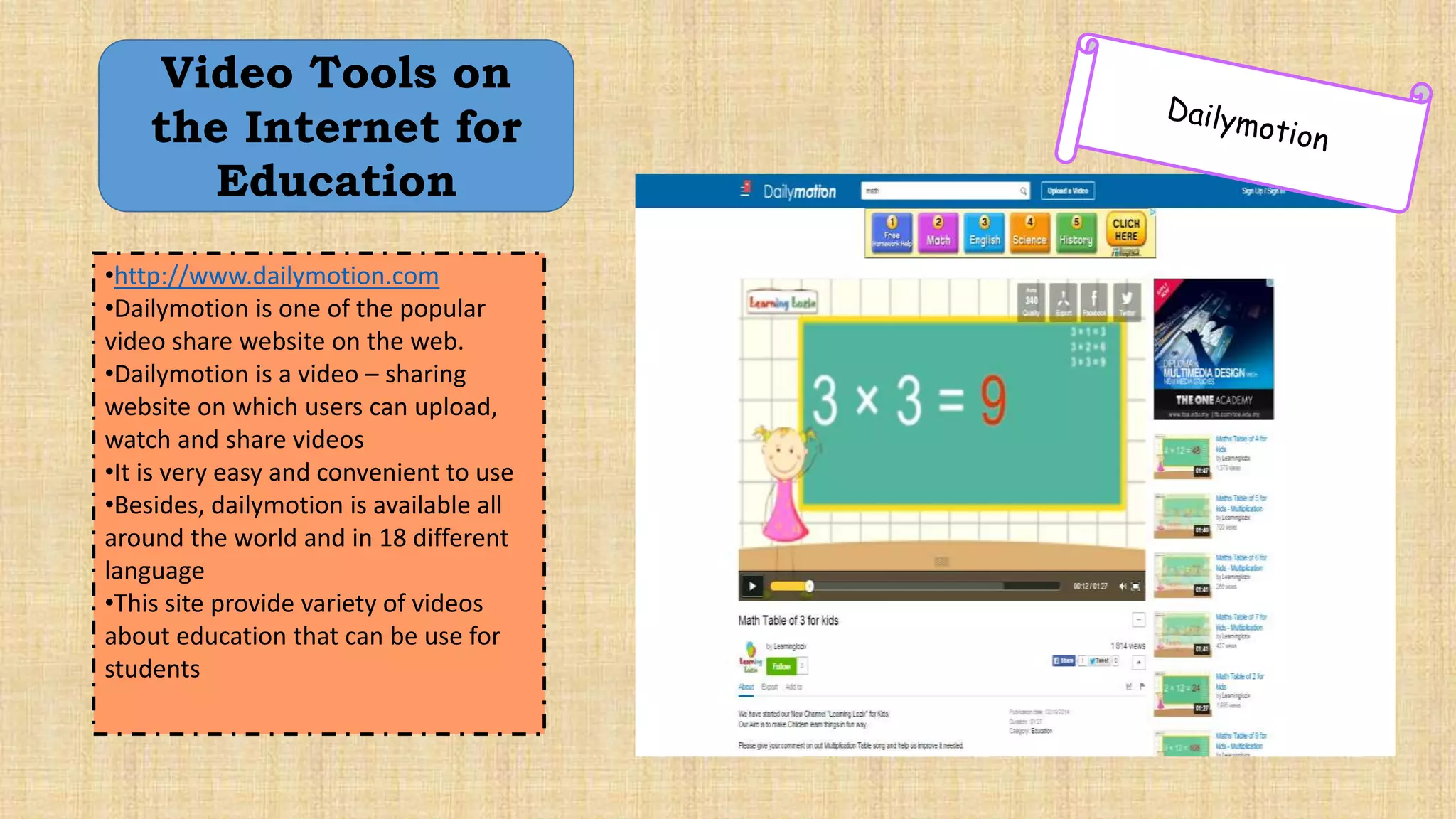 •http://www.dailymotion.com
•Dailymotion is one of the popular
video share website on the web.
•Dailymotion is a video – sharing
website on which users can upload,
watch and share videos
•It is very easy and convenient to use
•Besides, dailymotion is available all
around the world and in 18 different
language
•This site provide variety of videos
about education that can be use for
students
Video Tools on
the Internet for
Education
 
