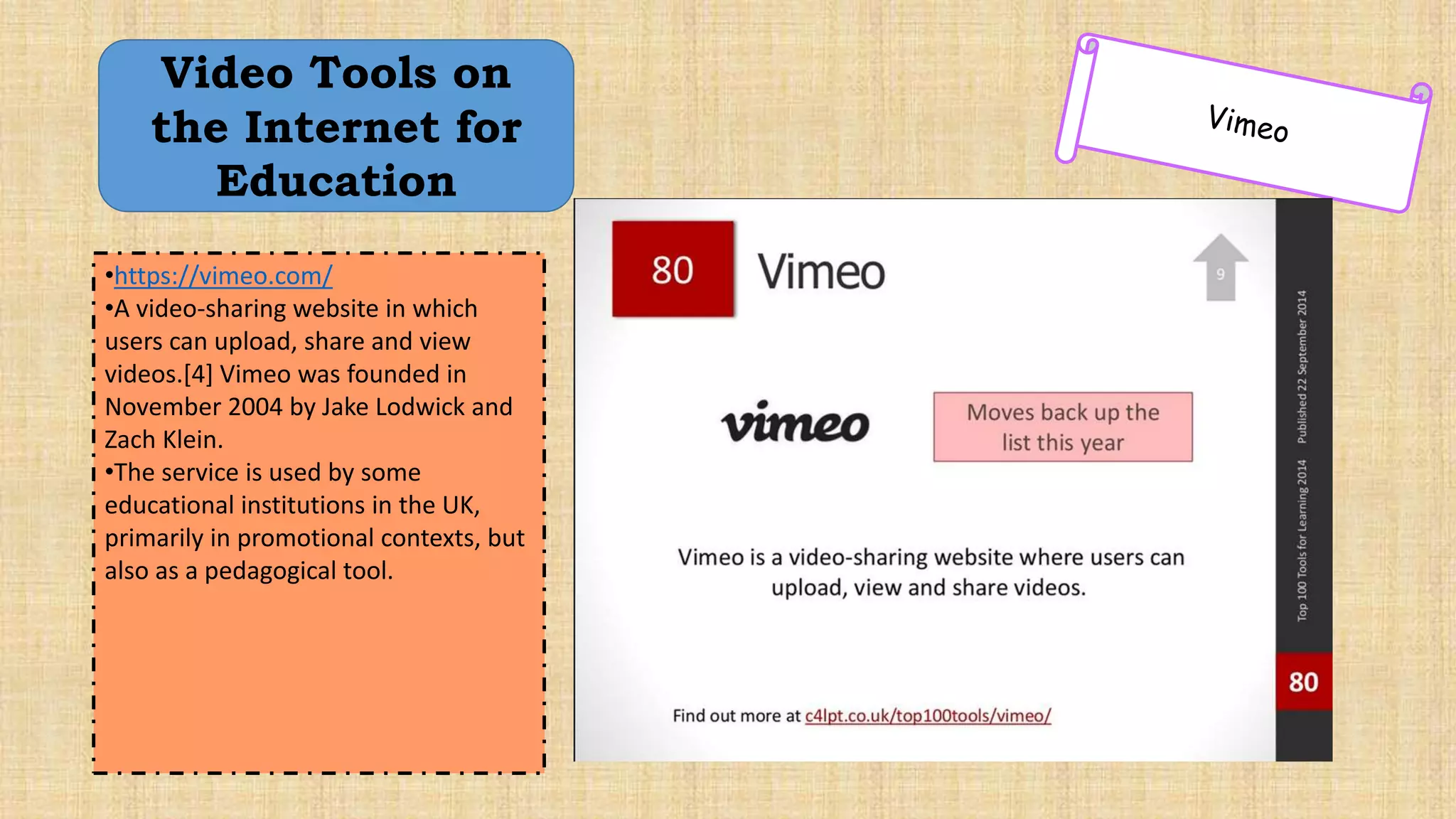 Video Tools on
the Internet for
Education
•https://vimeo.com/
•A video-sharing website in which
users can upload, share and view
videos.[4] Vimeo was founded in
November 2004 by Jake Lodwick and
Zach Klein.
•The service is used by some
educational institutions in the UK,
primarily in promotional contexts, but
also as a pedagogical tool.
 