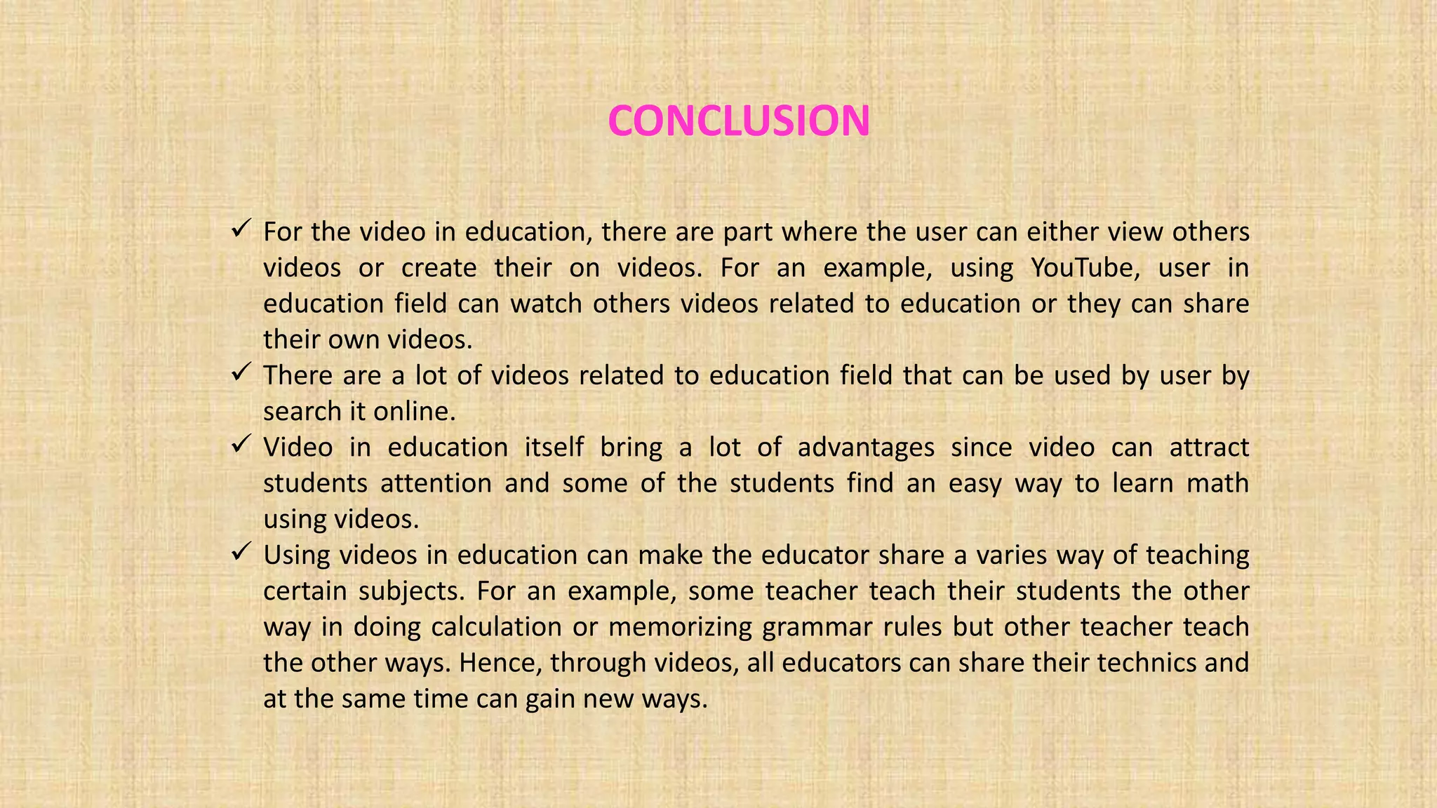 CONCLUSION
 For the video in education, there are part where the user can either view others
videos or create their on videos. For an example, using YouTube, user in
education field can watch others videos related to education or they can share
their own videos.
 There are a lot of videos related to education field that can be used by user by
search it online.
 Video in education itself bring a lot of advantages since video can attract
students attention and some of the students find an easy way to learn math
using videos.
 Using videos in education can make the educator share a varies way of teaching
certain subjects. For an example, some teacher teach their students the other
way in doing calculation or memorizing grammar rules but other teacher teach
the other ways. Hence, through videos, all educators can share their technics and
at the same time can gain new ways.
 