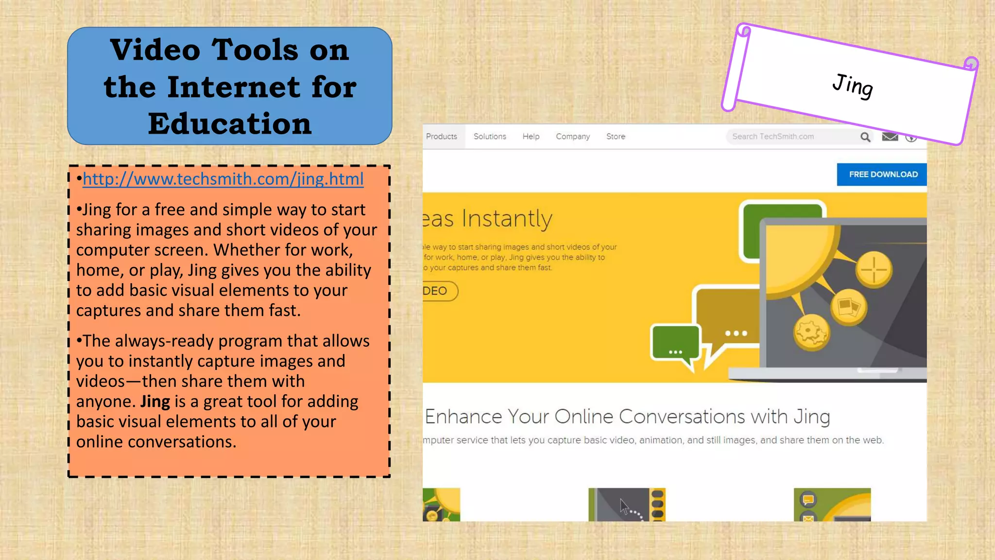 •http://www.techsmith.com/jing.html
•Jing for a free and simple way to start
sharing images and short videos of your
computer screen. Whether for work,
home, or play, Jing gives you the ability
to add basic visual elements to your
captures and share them fast.
•The always-ready program that allows
you to instantly capture images and
videos—then share them with
anyone. Jing is a great tool for adding
basic visual elements to all of your
online conversations.
Video Tools on
the Internet for
Education
 