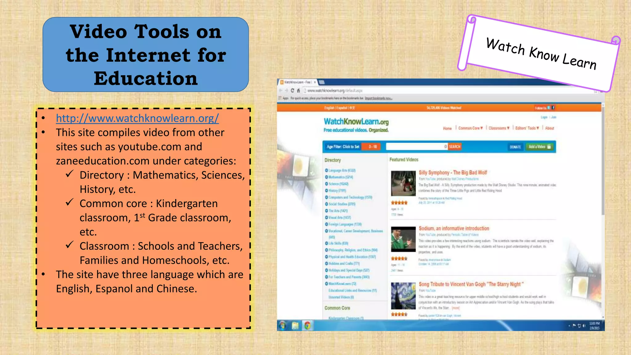 • http://www.watchknowlearn.org/
• This site compiles video from other
sites such as youtube.com and
zaneeducation.com under categories:
 Directory : Mathematics, Sciences,
History, etc.
 Common core : Kindergarten
classroom, 1st Grade classroom,
etc.
 Classroom : Schools and Teachers,
Families and Homeschools, etc.
• The site have three language which are
English, Espanol and Chinese.
Video Tools on
the Internet for
Education
 
