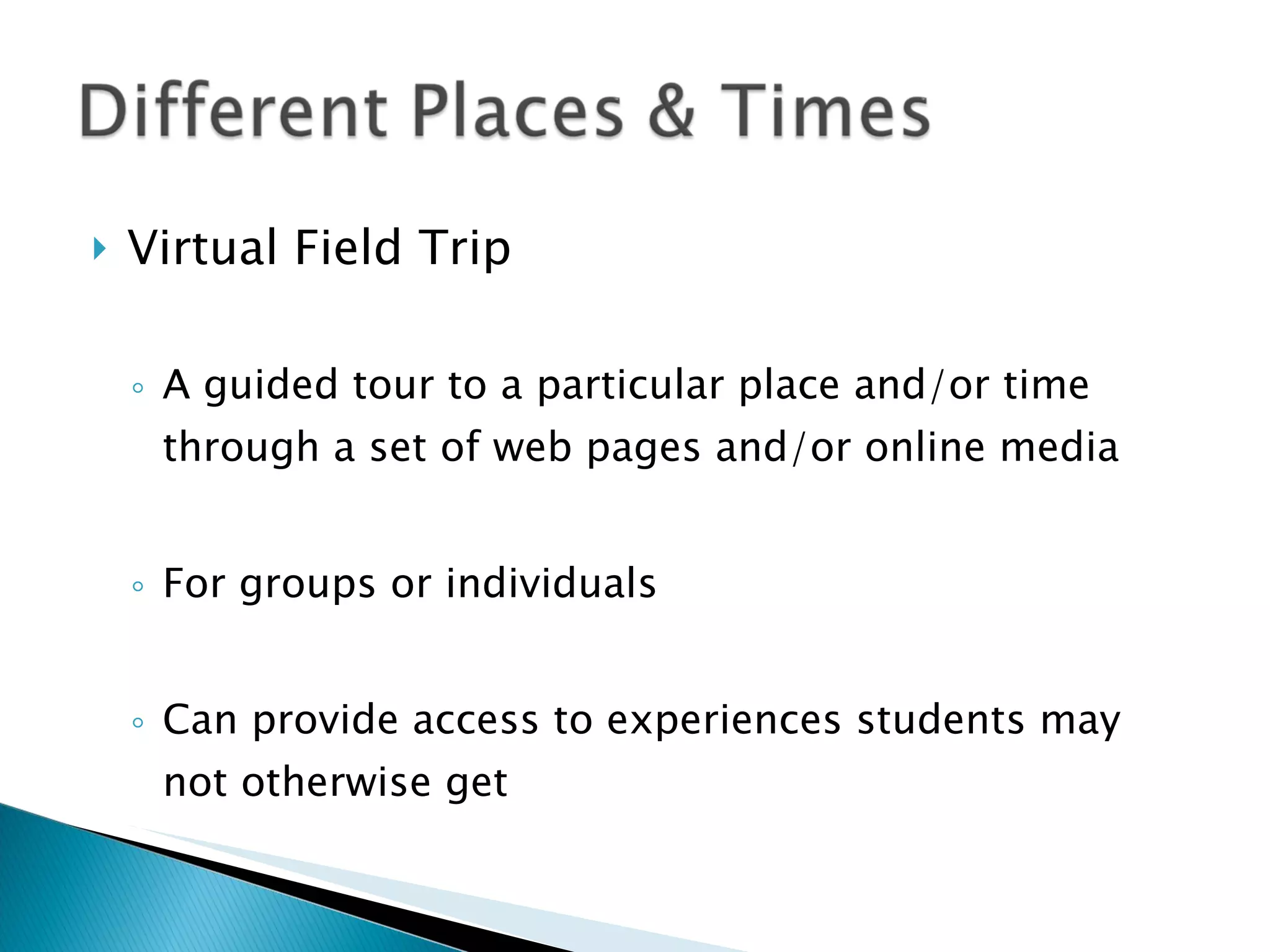 Virtual Field Trip A guided tour to a particular place and/or time through a set of web pages and/or online media For groups or individuals Can provide access to experiences students may not otherwise get 