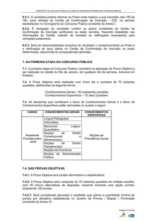 Edital 2012 do Concurso Público ao Cargo de Assistente Previdenciário do Rioprevidência


6.2.1. O candidato poderá retornar ao Posto onde realizou a sua inscrição, das 10h às
16h, para retirada do Cartão de Confirmação de Inscrição - CCI, no período
estabelecido no Cronograma do Concurso Público constante do Anexo I.
6.2.2. É obrigação do candidato conferir os dados constantes do Cartão de
Confirmação de Inscrição verificando se estão corretos. Havendo inexatidão nas
informações do Cartão, solicitar de imediato as retificações necessárias para
correções posteriores.

6.2.3. Será de responsabilidade exclusiva do candidato o comparecimento ao Posto e
a verificação de seus dados no Cartão de Confirmação de Inscrição no prazo
determinado, assumindo as consequências advindas.


7. DA PRIMEIRA ETAPA DO CONCURSO PÚBLICO

7.1. A primeira etapa do Concurso Público consistirá na aplicação de Prova Objetiva a
ser realizada na cidade do Rio de Janeiro, em qualquer dia da semana, inclusive em
feriados.

7.2. A Prova Objetiva será realizada num único dia e constará de 70 (setenta)
questões, distribuídas da seguinte forma:

                   -Conhecimentos Gerais – 60 (sessenta) questões
                   -Conhecimentos Específicos – 10 (dez) questões

7.3. As disciplinas que constituem o bloco de Conhecimentos Gerais e o bloco de
Conhecimentos Específicos estão elencadas no quadro a seguir:

    CARGO           CONHECIMENTOS GERAIS                    CONHECIMENTOS
                                                             ESPECÍFICOS
               Língua Portuguesa
               Informática
               Raciocínio        Lógico-
               Quantitativo
               Noções        de   Direito
  Assistente   Constitucional           e                      Noções de
Previdenciário Administrativo                               Previdência Social
    - APR      Noções        de   Direito
               Previdenciário
               Noções de Economia
               Noções de Administração
               Pública


7.4. DAS PROVAS OBJETIVAS

7.4.1. A Prova Objetiva terá caráter eliminatório e classificatório.

7.4.2. A Prova Objetiva será composta de 70 (setenta) questões de múltipla escolha,
com 05 (cinco) alternativas de respostas, havendo somente uma opção correta,
totalizando 100 pontos.

7.4.2.1. Será considerado aprovado o candidato que obtiver a quantidade mínima de
pontos por disciplina estabelecida no Quadro de Provas / Etapas / Pontuação
constante do Anexo IV.

                                                                                                Página 10 de 26
 