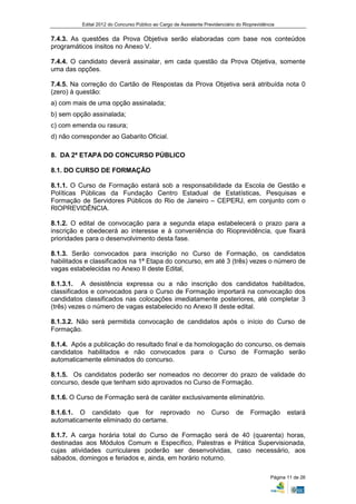 Edital 2012 do Concurso Público ao Cargo de Assistente Previdenciário do Rioprevidência


7.4.3. As questões da Prova Objetiva serão elaboradas com base nos conteúdos
programáticos ínsitos no Anexo V.

7.4.4. O candidato deverá assinalar, em cada questão da Prova Objetiva, somente
uma das opções.

7.4.5. Na correção do Cartão de Respostas da Prova Objetiva será atribuída nota 0
(zero) à questão:
a) com mais de uma opção assinalada;
b) sem opção assinalada;
c) com emenda ou rasura;
d) não corresponder ao Gabarito Oficial.

8. DA 2ª ETAPA DO CONCURSO PÚBLICO

8.1. DO CURSO DE FORMAÇÃO

8.1.1. O Curso de Formação estará sob a responsabilidade da Escola de Gestão e
Políticas Públicas da Fundação Centro Estadual de Estatísticas, Pesquisas e
Formação de Servidores Públicos do Rio de Janeiro – CEPERJ, em conjunto com o
RIOPREVIDÊNCIA.

8.1.2. O edital de convocação para a segunda etapa estabelecerá o prazo para a
inscrição e obedecerá ao interesse e à conveniência do Rioprevidência, que fixará
prioridades para o desenvolvimento desta fase.

8.1.3. Serão convocados para inscrição no Curso de Formação, os candidatos
habilitados e classificados na 1ª Etapa do concurso, em até 3 (três) vezes o número de
vagas estabelecidas no Anexo II deste Edital,

8.1.3.1. A desistência expressa ou a não inscrição dos candidatos habilitados,
classificados e convocados para o Curso de Formação importará na convocação dos
candidatos classificados nas colocações imediatamente posteriores, até completar 3
(três) vezes o número de vagas estabelecido no Anexo II deste edital.

8.1.3.2. Não será permitida convocação de candidatos após o início do Curso de
Formação.

8.1.4. Após a publicação do resultado final e da homologação do concurso, os demais
candidatos habilitados e não convocados para o Curso de Formação serão
automaticamente eliminados do concurso.

8.1.5. Os candidatos poderão ser nomeados no decorrer do prazo de validade do
concurso, desde que tenham sido aprovados no Curso de Formação.

8.1.6. O Curso de Formação será de caráter exclusivamente eliminatório.

8.1.6.1. O candidato que for reprovado                        no    Curso      de     Formação        estará
automaticamente eliminado do certame.

8.1.7. A carga horária total do Curso de Formação será de 40 (quarenta) horas,
destinadas aos Módulos Comum e Específico, Palestras e Prática Supervisionada,
cujas atividades curriculares poderão ser desenvolvidas, caso necessário, aos
sábados, domingos e feriados e, ainda, em horário noturno.

                                                                                               Página 11 de 26
 