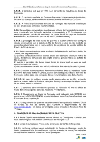 Edital 2012 do Concurso Público ao Cargo de Assistente Previdenciário do Rioprevidência


8.1.7.1. O candidato terá que ter 100% (cem por cento) de frequência no Curso de
Formação.

8.1.7.2. O candidato que faltar ao Curso de Formação, independente de justificativa,
inclusive por doença, será considerado automaticamente eliminado do Concurso.

8.1.7.3. A Prática Supervisionada do Curso de Formação não implicará a realização
de atos privativos de profissões regulamentadas.

8.1.8. Os candidatos convocados e inscritos para o Curso de Formação terão direito a
uma bolsa-auxílio por dedicação exclusiva, correspondente a 50 % (cinquenta por
cento) do primeiro padrão de vencimento da classe inicial do cargo de Assistente
Previdenciário, equivalente ao valor de R$ 800,00 (oitocentos reais).

8.1.8.1. A percepção da bolsa-auxílio de que trata o subitem anterior não configura
relação empregatícia com o Estado do Rio de Janeiro e sobre ela não incidirão os
descontos relacionados com o regime próprio de previdência do servidor público do
Estado do Rio de Janeiro.

8.1.9. Haverá ressarcimento do valor atualizado da Bolsa-Auxílio ao Estado do Rio de
Janeiro, nos seguintes casos:
a) quando o candidato abandonar o curso, exceto se o abandono se der por motivo de
saúde, devidamente comprovado pelo órgão oficial de perícia médica do Estado do
Rio de Janeiro;
b) quando o candidato não tomar posse dentro do prazo legal no cargo ao qual
concorreu, conforme o caso;
c) não permanecer na carreira pelo período mínimo de dois anos após o seu ingresso.

8.1.10. O servidor ou empregado da Administração Pública direta ou indireta do Poder
Executivo do Estado do Rio de Janeiro, quando convocado para participar do Curso de
Formação, poderá optar pela percepção da sua remuneração ou pela Bolsa-Auxílio.

8.1.10.1. No caso do subitem anterior serão assegurados ao servidor, enquanto
perdurar o curso, todos os direitos e vantagens do cargo ou emprego de origem, como
se em efetivo exercício estivesse.

8.1.11. O candidato será considerado aprovado ou reprovado no final da etapa do
Curso de Formação para o cargo de Assistente Previdenciário.

8.1.12. O Regulamento do Curso de Formação será elaborado pela CEPERJ, em
parceria com o RIOPREVIDÊNCIA, e conterá todas as especificações referentes à sua
Estrutura e à sua organização.

8.1.13. O Regulamento de que trata o subitem anterior será publicado no Diário Oficial
do Estado do Rio de Janeiro pela CEPERJ e disponibilizado no site
www.ceperj.rj.gov.br , em data a ser divulgada após a emissão do Resultado Final da
1ª Etapa.

9. CONDIÇÕES DE REALIZAÇÃO DA PROVA OBJETIVA

9.1. A Prova Objetiva será realizada na data prevista no Cronograma – Anexo I, em
local a ser divulgado no Cartão de Confirmação da Inscrição - CCI.

9.2. O tempo de duração das Provas inclui a marcação do Cartão de Respostas.

9.3. Em nenhuma hipótese haverá substituição do Cartão de Resposta, sendo de
inteira responsabilidade do candidato os prejuízos advindos de marcações efetuadas
incorretamente, emendas ou rasuras, ainda que legíveis.
                                                                                               Página 12 de 26
 