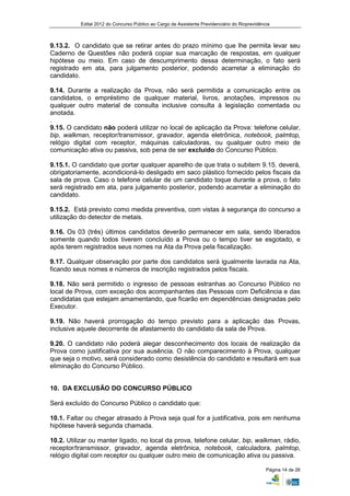 Edital 2012 do Concurso Público ao Cargo de Assistente Previdenciário do Rioprevidência



9.13.2. O candidato que se retirar antes do prazo mínimo que lhe permita levar seu
Caderno de Questões não poderá copiar sua marcação de respostas, em qualquer
hipótese ou meio. Em caso de descumprimento dessa determinação, o fato será
registrado em ata, para julgamento posterior, podendo acarretar a eliminação do
candidato.

9.14. Durante a realização da Prova, não será permitida a comunicação entre os
candidatos, o empréstimo de qualquer material, livros, anotações, impressos ou
qualquer outro material de consulta inclusive consulta à legislação comentada ou
anotada.
.
9.15. O candidato não poderá utilizar no local de aplicação da Prova: telefone celular,
bip, walkman, receptor/transmissor, gravador, agenda eletrônica, notebook, palmtop,
relógio digital com receptor, máquinas calculadoras, ou qualquer outro meio de
comunicação ativa ou passiva, sob pena de ser excluído do Concurso Público.

9.15.1. O candidato que portar qualquer aparelho de que trata o subitem 9.15. deverá,
obrigatoriamente, acondicioná-lo desligado em saco plástico fornecido pelos fiscais da
sala de prova. Caso o telefone celular de um candidato toque durante a prova, o fato
será registrado em ata, para julgamento posterior, podendo acarretar a eliminação do
candidato.

9.15.2. Está previsto como medida preventiva, com vistas à segurança do concurso a
utilização do detector de metais.

9.16. Os 03 (três) últimos candidatos deverão permanecer em sala, sendo liberados
somente quando todos tiverem concluído a Prova ou o tempo tiver se esgotado, e
após terem registrados seus nomes na Ata da Prova pela fiscalização.

9.17. Qualquer observação por parte dos candidatos será igualmente lavrada na Ata,
ficando seus nomes e números de inscrição registrados pelos fiscais.

9.18. Não será permitido o ingresso de pessoas estranhas ao Concurso Público no
local de Prova, com exceção dos acompanhantes das Pessoas com Deficiência e das
candidatas que estejam amamentando, que ficarão em dependências designadas pelo
Executor.

9.19. Não haverá prorrogação do tempo previsto para a aplicação das Provas,
inclusive aquele decorrente de afastamento do candidato da sala de Prova.

9.20. O candidato não poderá alegar desconhecimento dos locais de realização da
Prova como justificativa por sua ausência. O não comparecimento à Prova, qualquer
que seja o motivo, será considerado como desistência do candidato e resultará em sua
eliminação do Concurso Público.


10. DA EXCLUSÃO DO CONCURSO PÚBLICO

Será excluído do Concurso Público o candidato que:

10.1. Faltar ou chegar atrasado à Prova seja qual for a justificativa, pois em nenhuma
hipótese haverá segunda chamada.

10.2. Utilizar ou manter ligado, no local da prova, telefone celular, bip, walkman, rádio,
receptor/transmissor, gravador, agenda eletrônica, notebook, calculadora, palmtop,
relógio digital com receptor ou qualquer outro meio de comunicação ativa ou passiva.

                                                                                                Página 14 de 26
 