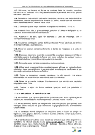 Edital 2012 do Concurso Público ao Cargo de Assistente Previdenciário do Rioprevidência


10.3. Utilizar-se, no decorrer da Prova, de qualquer fonte de consulta, máquinas
calculadoras ou similares, ou for flagrado em comunicação verbal, escrita ou gestual
com outro candidato.

10.4. Estabelecer comunicação com outros candidatos, tentar ou usar meios ilícitos ou
fraudulentos, efetuar empréstimos de material ou, ainda, praticar atos de indisciplina
contra as demais normas contidas neste Edital.

10.5. O candidato que se negar a atender ao disposto no subitem 9.15. e 9.16.

10.6. Ausentar-se da sala, a qualquer tempo, portando o Cartão de Respostas ou os
Cadernos de Questões das Provas Objetivas.

10.7. Ausentar-se da sala, após ter assinado a Lista de Presença, sem o
acompanhamento do fiscal.

10.8. Recusar-se a entregar o Cartão de Respostas das Provas Objetivas, ao término
do tempo destinado à sua realização.

10.9. Deixar de assinar, concomitantemente, o Cartão de Respostas e a Lista de
Presença.

10.10. Dispensar tratamento incorreto ou descortês a qualquer pessoa envolvida ou
autoridade presente à aplicação da Prova, bem como perturbar, de qualquer modo, a
ordem dos trabalhos, incorrendo em comportamento indevido.

10.11. Comportar-se de maneira desrespeitosa ou inconveniente.

10.12. Utilizar-se de processos ilícitos, constatados após a Prova, por meio eletrônico,
estatístico, visual ou grafotécnico, o que acarretará a anulação de sua Prova e a sua
eliminação automática do Concurso Público.

10.13. Deixar de apresentar, quando convocado, ou não cumprir, nos prazos
estabelecidos, os procedimentos necessários para a convocação.

10.14. Deixar de apresentar qualquer dos documentos que atendam aos requisitos
estipulados neste Edital.

10.15. Quebrar o sigilo da Prova mediante qualquer sinal que possibilite a
identificação.

11. DOS RECURSOS DA PROVA OBJETIVA

11.1. O candidato que julgar-se prejudicado poderá recorrer, após a publicação do
Gabarito, no período descrito no cronograma do Concurso Público – Anexo I.

11.2. O requerimento deverá ser redigido em formulário próprio, por questão, com
indicação precisa daquilo em que o candidato se julgar prejudicado, e devidamente
fundamentado.

11.3. O candidato deverá comprovar as alegações com a citação de artigos de
legislação, itens, páginas de livros, nomes de autores, juntando, sempre que possível,
cópias dos comprovantes.

11.4. O candidato deverá utilizar-se do modelo de formulário que estará disponível na
CEPERJ e na internet, através do site www.ceperj.rj.gov.br, e entregá-lo na sede
CEPERJ, situada na Av. Carlos Peixoto, 54 – Botafogo – RJ, até às 16h do último dia
da data prevista no Cronograma – Anexo I.
                                                                                               Página 15 de 26
 