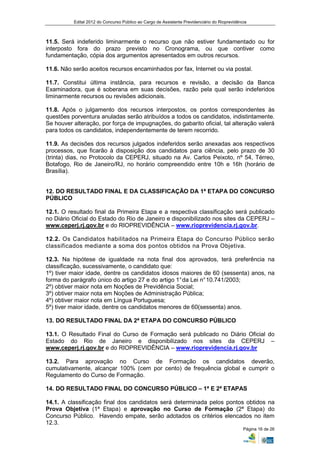 Edital 2012 do Concurso Público ao Cargo de Assistente Previdenciário do Rioprevidência



11.5. Será indeferido liminarmente o recurso que não estiver fundamentado ou for
interposto fora do prazo previsto no Cronograma, ou que contiver como
fundamentação, cópia dos argumentos apresentados em outros recursos.

11.6. Não serão aceitos recursos encaminhados por fax, Internet ou via postal.

11.7. Constitui última instância, para recursos e revisão, a decisão da Banca
Examinadora, que é soberana em suas decisões, razão pela qual serão indeferidos
liminarmente recursos ou revisões adicionais.

11.8. Após o julgamento dos recursos interpostos, os pontos correspondentes às
questões porventura anuladas serão atribuídos a todos os candidatos, indistintamente.
Se houver alteração, por força de impugnações, do gabarito oficial, tal alteração valerá
para todos os candidatos, independentemente de terem recorrido.

11.9. As decisões dos recursos julgados indeferidos serão anexadas aos respectivos
processos, que ficarão à disposição dos candidatos para ciência, pelo prazo de 30
(trinta) dias, no Protocolo da CEPERJ, situado na Av. Carlos Peixoto, nº 54, Térreo,
Botafogo, Rio de Janeiro/RJ, no horário compreendido entre 10h e 16h (horário de
Brasília).


12. DO RESULTADO FINAL E DA CLASSIFICAÇÃO DA 1ª ETAPA DO CONCURSO
PÚBLICO

12.1. O resultado final da Primeira Etapa e a respectiva classificação será publicado
no Diário Oficial do Estado do Rio de Janeiro e disponibilizado nos sites da CEPERJ –
www.ceperj.rj.gov.br e do RIOPREVIDÊNCIA – www.rioprevidencia.rj.gov.br.

12.2. Os Candidatos habilitados na Primeira Etapa do Concurso Público serão
classificados mediante a soma dos pontos obtidos na Prova Objetiva.

12.3. Na hipótese de igualdade na nota final dos aprovados, terá preferência na
classificação, sucessivamente, o candidato que:
1º) tiver maior idade, dentre os candidatos idosos maiores de 60 (sessenta) anos, na
forma do parágrafo único do artigo 27 e do artigo 1° da Lei n° 10.741/2003;
2º) obtiver maior nota em Noções de Previdência Social;
3º) obtiver maior nota em Noções de Administração Pública;
4º) obtiver maior nota em Língua Portuguesa;
5º) tiver maior idade, dentre os candidatos menores de 60(sessenta) anos.

13. DO RESULTADO FINAL DA 2ª ETAPA DO CONCURSO PÚBLICO

13.1. O Resultado Final do Curso de Formação será publicado no Diário Oficial do
Estado do Rio de Janeiro e disponibilizado nos sites da CEPERJ –
www.ceperj.rj.gov.br e do RIOPREVIDÊNCIA – www.rioprevidencia.rj.gov.br

13.2. Para aprovação no Curso de Formação os candidatos deverão,
cumulativamente, alcançar 100% (cem por cento) de frequência global e cumprir o
Regulamento do Curso de Formação.

14. DO RESULTADO FINAL DO CONCURSO PÚBLICO – 1ª E 2ª ETAPAS

14.1. A classificação final dos candidatos será determinada pelos pontos obtidos na
Prova Objetiva (1ª Etapa) e aprovação no Curso de Formação (2ª Etapa) do
Concurso Público. Havendo empate, serão adotados os critérios elencados no item
12.3.
                                                                                               Página 16 de 26
 