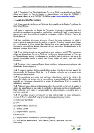 Edital 2012 do Concurso Público ao Cargo de Assistente Previdenciário do Rioprevidência



14.2. O Resultado Final Classificatório do Concurso Público será publicado no Diário
Oficial do Estado do Rio de Janeiro e disponibilizado nos sites da CEPERJ –
www.ceperj.rj.gov.br e do RIOPREVIDÊNCIA - www.rioprevidencia.rj.gov.br

15 – DAS DISPOSIÇÕES GERAIS

15.1. A homologação do Concurso Público é de competência do Diretor-Presidente do
RIOPREVIDÊNCIA.

15.2. Após a realização do Curso de Formação, publicado o resultado final dos
candidatos considerados aprovados, obedecida à classificação final, o concurso será
homologado pelo Rioprevidência, mediante publicação no Diário Oficial do Estado do
Rio de Janeiro.

15.3. Aos candidatos aprovados acima do número de vagas publicadas no edital é
assegurada apenas expectativa de direito à nomeação, ficando a concretização desse
ato condicionada à observância das disposições legais pertinentes, do exclusivo
interesse e conveniência da Administração, da rigorosa ordem de classificação e do
prazo de validade do concurso.

15.4. O candidato deverá manter atualizado o seu endereço na CEPERJ, enquanto
estiver participando do Concurso Público e na Diretoria de Administração e Finanças
do Rioprevidência, após a homologação do resultado final do certame, sob pena de
quando convocado, perder o prazo para tomar posse no cargo, caso não seja
localizado.

15.5. Serão de inteira responsabilidade do candidato os prejuízos decorrentes da não
atualização de seu endereço.

15.6. O prazo de validade do Concurso Público será de 1 (um) ano, contado a partir da
homologação do Resultado Final da 1ª e 2ª etapas, podendo ser prorrogado uma
única vez por igual período.
15.7. Os candidatos aprovados que estiverem classificados acima do número de
vagas do edital e de acordo com a conveniência e oportunidade do Rioprevidência
poderão ser nomeados, obedecendo a ordem de classificação final, e o prazo de
validade do concurso.
15.8. Após nomeação dos candidatos aprovados, obedecendo ao número de vagas, à
ordem de classificação e ao prazo de validade do concurso, serão convocados pelo
Rioprevidência, com vistas à apresentação da documentação necessária para o
exercício no cargo.
15.9. O candidato deverá comparecer no local determinado no prazo estipulado,
munido de 1 (um) retrato 3x4, original e cópia dos seguintes documentos:
a) Carteira de Identidade;
b) CPF;
c) Comprovante de residência;
d) Título de Eleitor;
e) Comprovante de Votação;
f) PIS/PASEP;
g) Comprovante de Naturalização (para estrangeiros);
h) Certificado de Reservista ou Carta Patente (para os candidatos com sexo
masculino);
                                                                                                Página 17 de 26
 