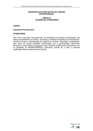 Edital 2012 do Concurso Público ao Cargo de Assistente Previdenciário do Rioprevidência



                     GOVERNO DO ESTADO DO RIO DE JANEIRO
                              RIOPREVIDÊNCIA

                                       ANEXO III
                                  QUADRO DE ATRIBUIÇÕES


CARGO:

Assistente Previdenciário

ATRIBUIÇÕES:

Item único: execução, sob supervisão, de atividades de mediana complexidade, nas
áreas de atendimento ao público, concessão e auditoria de benefícios previdenciários,
recursos humanos, administração de materiais e compras, informática, contabilidade,
bem como em outras atividades relacionadas com a administração patrimonial,
financeira e orçamentária e quaisquer outros trabalhos profissionais relacionados com
as atividades do RIOPREVIDÊNCIA, observada, quando for o caso, a eventual
qualificação técnico-profissional do servidor.




                                                                                               Página 21 de 26
 