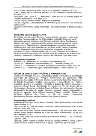 Edital 2012 do Concurso Público ao Cargo de Assistente Previdenciário do Rioprevidência


JESUS, Carla. Exercícios de Word 2007 & 2010, Simples e Colorido, FCA, 2011.
JOYCE, Jerry & MOON, Marianne. Windows 7 - Um Guia Prático, Simples e Colorido,
Bookman, 2011.
MANZANO, João Carlos N. G., MANZANO, André Luiz N. G. Estudo dirigido de
Microsoft Windows XP. 7ª ed., Érica, 2007.
Manuais técnicos dos fabricantes e help/ajuda do software.
TELLES, Reynaldo. Descomplicando a Informática para Concursos em Exercícios,
Campus, 2011.
VELLOSO, Fernando de Castro. Informática – Conceitos Básicos, 8ª edição, Campus,
2011.


RACIOCÍNIO LÓGICO-QUANTITATIVO
Conjuntos e suas operações. Números naturais, inteiros, racionais e reais e suas
operações. Representação na reta. Potenciação e radiciação. Geometria plana:
distâncias e ângulos, polígonos, circunferência, perímetro e área. Semelhança e
relações métricas no triiangulo retângulo. Medidas de comprimento área, volume,
massa e tempo. Álgebra básica: expressões algébricas, equações, sistemas e
problemas do primeiro e do segundo grau. Noção de função, função composta e
inversa. Sequências, reconhecimento de padrões, progressões aritmética e
geométrica. Proporcionalidade direta e inversa. Juros. Problemas de contagem e
noção de probabilidade. Lógica: proposições, negação, conectivos, implicação. Plano
cartesiano: sistema de coordenadas, distância. Problemas de lógica e raciocínio.

Sugestões Bibliográficas:
Bianchini, E.B. – Matemática, 8º e 9º anos – Editora Moderna, SP
Goulart, M.C. – Matemática no Ensino médio, vol. 1 – Editora Scipione, SP
Dante, L.R.D. – Matemática, Contexto e aplicações, volume único, Editora Ática, SP
Stienecker, D.L. – Problemas, jogos e enigmas (coleção) – Editora Moderna, SP


NOÇÕES DE DIREITO CONSTITUCIONAL E ADMINISTRATIVO
Teoria da Constituição. Conceito, classificação, objeto e elementos da Constituição.
Supremacia da Constituição. Princípios Fundamentais da Constituição. Poder
Constituinte. Separação de Poderes. Direitos e garantias fundamentais. Organização
do Estado. Organização, funções, funcionamento e competências dos Poderes
Legislativo, Executivo e Judiciário. Tributação e Orçamento. Ordem econômica e
financeira. Ordem Social. Constituição do Estado do Rio de Janeiro. Direito
Administrativo e função administrativa. Poder de Polícia. Ato administrativo. Contrato
administrativo. Contratos de gestão, convênio, consórcio público, terceirização e
termos de parcerias. Bens públicos. Serviços Públicos. Licitação. Estatuto dos
Servidores     Públicos    do   Estado      do    Rio   de     Janeiro.   Improbidade
administrativa. Garantias e ações constitucionais dos administrados.

Sugestões Bibliográficas:
MOREIRA NETO, Diogo de Figueiredo. Curso de Direito Administrativo. 14. ed. Rio de
Janeiro: Forense, 2006.
CARVALHO FILHO, José dos Santos. Manual de Direito Administrativo. 20 ed. Rio de
Janeiro: Lumen Juris, 2008.
DI PIETRO, Maria Sylvia Zanella. Direito Administrativo. 21 ed. São Paulo: Atlas, 2008.
MELLO, Celso Antônio Bandeira de. Curso de Direito Administrativo. 25 ed. São
Paulo: Malheiro, 2008.
SILVA, José Afonso da. Curso de Direito Constitucional Positivo. 31 ed. São Paulo:
Malheiros, 2009.
MENDES, Gilmar Ferreira; COELHO, Inocêncio Mártires; BRANCO, Paulo Gustavo
Gonet. Curso de Direito Constitucional. 4. edição. São Paulo: Saraiva, 2009.


                                                                                               Página 24 de 26
 