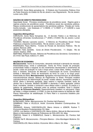 Edital 2012 do Concurso Público ao Cargo de Assistente Previdenciário do Rioprevidência


CARVALHO, Sonia Maria gonçalves de. O Estatuto dos Funcionários Públicos Civis
do Poder Executivo do Estado do Rio de Janeiro e seu Regulamento. Rio de Janeiro:
Lumen Juris, 2008.


NOÇÕES DE DIREITO PREVIDENCIÁRIO
Seguridade Social. Princípios constitucionais da previdência social. Regime geral e
regimes próprios de previdência social. Previdência social dos servidores públicos.
Regras constitucionais de aposentadoria dos servidores públicos. Pensão por morte.
Auxílio-reclusão. Leis Estaduais n.º 3.189/99, n.º 5.109/07 e n.º 5.260/08 e suas
posteriores alterações.

Sugestões Bibliográficas:
CARVALHO, Sonia Maria Gonçalves de. O Servidor Público e as Reformas da
Previdência (Emendas Constitucionais n.os 20/98 e 41/2003. Rio de Janeiro: Lumen
Juris, 2005.
TAVARES, Marcelo Leonardo (coord.). A Reforma da Previdência Social: Temas
Polêmicos e Aspectos Controvertidos. Rio de Janeiro: Lumen Juris, 2004.
RODRIGUES, Flavio Martins. Fundos de Pensão de Servidores Públicos. Rio de
Janeiro: Renovar, 2002.
IBRAHIM, Fabio Zambitte. Curso de Direito Previdenciário. 11. Edição. Rio de
Janeiro: Impetus, 2008.
MARTINEZ, Wladimir Novaes. Reforma da Previdência dos Servidores. Comentários à
EC 41/03. São Paulo. Editora LTr, 2004.


NOÇÕES DE ECONOMIA
Microeconomia: Teoria do Consumidor, demanda individual e demanda de mercado.
Elasticidades-preço, renda e substituição. Teoria da Firma: função de produção;
produtividade média e marginal; lei dos rendimentos decrescentes e rendimentos de
escala; custos de produção no curto e longo prazo; custos totais, médios, marginais,
fixos e variáveis. Estruturas de Mercado e maximização de lucros: Concorrência
Perfeita e Monopólio. Ponto de fechamento da firma no curto e no longo prazo.
Elasticidade da oferta. Macroeconomia: Agregados macroeconômicos: as identidades
macroeconômicas básicas. Balanço de Pagamentos no Brasil. Principais modelos
macroeconômicos de determinação da renda: modelo clássico, keynesiano simples e
IS/LM, oferta e demanda agregada. Setor externo e regimes cambiais: taxas de
câmbio fixa e flutuante. Modelos IS/LM/BP e demanda e oferta agregada: política
fiscal, monetária, cambial e comercial e seus efeitos sobre o produto, os preços e o
balanço de pagamentos. Interação entre as políticas monetária, fiscal e cambial.
Tópicos de Economia Brasileira: Desenvolvimento brasileiro no pós-guerra: Plano
de metas, o milagre brasileiro, o II PND. A crise da dívida externa na década de 1980.
Planos Heterodoxos de estabilização. O Plano Real e a economia brasileira pós-
estabilização.

Sugestões Bibliográficas:
BLANCHARD, Olivier. Macroeconomia. Ed. Prentice Hall (Pearson).
GIAMBIAGI, Fábio e VILLELLA, André. Economia Brasileira Contemporânea. Ed.
Campus.
GREMAUD, Amaury; VASCONCELLOS, Marco Antonio e JÚNIOR, Rudinei T.
Economia Brasileira Contemporânea. Ed. Atlas.
LOPES, Luiz Martins e VASCONCELLOS, Marco Antônio. Manual de Macroeconomia:
Básico e Intermediário (Equipe de Professores da FEA-USP). Ed. Atlas.
PINDYCK, Robert S. e RUBINFELD, Daniel L. Microeconomia. Ed. Prentice Hall
(Pearson).
VARIAN, Hal R. Microeconomia – Princípios Básicos – Uma Abordagem Moderna. Ed.
Campus.
VASCONCELLOS, Marco Antônio. Economia: Micro e Macro. Ed. Atlas
                                                                                               Página 25 de 26
 