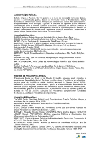 Edital 2012 do Concurso Público ao Cargo de Assistente Previdenciário do Rioprevidência




ADMINISTRAÇÃO PÚBLICA
Estado, origens e funções. Os três poderes e a teoria da separação harmônica. Estado,
governo e administração pública. Estado de Bem-Estar Social e Neoliberalismo. Teoria
burocrática e administração pública. Princípios da administração pública. Atos administrativos.
Responsabilidade fiscal. Licitação. E-govern. A estrutura do aparelho público brasileiro:
administração direta e indireta. Agências Executivas. Delegação de serviços públicos a
terceiros. Agências Reguladoras. Planejamento, diretrizes e orçamento públicos. Reforma do
Estado. Gerencialismo e Controle social. Democracia, poliarquia e cidadania. Terceiro setor e
gestão pública. Gestão pública democrática. Ética no trabalho.

Sugestões Bibliográficas:
BOBBIO, Norberto. Estado, Governo e Sociedade. Rio de Janeiro: Paz e Terra.
BRASIL. Constituição da República Federativa do Brasil. Rio de Janeiro: DP&A Editora.
DEMO, Pedro. Participação é conquista. São Paulo: Cortez.
FALEIROS, Vicente de P. A reforma do estado no período FHC e as propostas do Governo
Lula. In: ROCHA, Denise e BERNARDO, Maristela. (Org.). A era FHC e o Governo
Lula:transição ?. Brasília: INESC
GURGEL, Claudio e RODRIGUEZ, Martius. Administração – elementos essenciais para a
gestão das organizações. São Paulo: Atlas.
HARVEY, David. O neoliberalismo: história e implicações. São Paulo: Edições
Loyola.
LANDIM, Leila (Org.). Sem fins lucrativos. As organizações não-governamentais no Brasil.
Rio de Janeiro: ISER..
MATIAS-PEREIRA, José. Curso de Administração Pública. São Paulo: Editora
Atlas.
PAULA, Ana Paula P. Por uma nova gestão pública. Rio de Janeiro: FGV Editora.
MARTINS, Paulo Emílio M. e PIERANTI, Octávio Pena (Orgs.). Estado e Gestão Pública. Rio
de Janeiro: FGV Editora.


NOÇÕES DE PREVIDÊNCIA SOCIAL
Previdência Social no Brasil e no Mundo: Evolução, situação atual, modelos e
paradigmas. Seguridade Social. Regimes previdenciários. Previdência social pública:
regime geral de previdência social, Instituto Nacional do Seguro Social (INSS),
benefícios, contribuições, financiamento, gestão e sustentabilidade. Previdência do
servidor público: regimes próprios de previdência social, benefícios, contribuições,
financiamento, gestão e sustentabilidade. A previdência social do servidor público do
Estado do Rio de Janeiro. Estrutura da Previdência complementar: Entidades
Fechadas e Abertas de Previdência Complementar.

Sugestões Bibliográficas:
TAFNER, Paulo; Giambiagi, Fábio (orgs.). Previdência no Brasil – Debates, dilemas e
escolhas. Rio de Janeiro, IPEA, 2007b.
GIAMBIAGI, Fábio. Reforma da Previdência – O encontro marcado.
Editora Campus, 2007.
SILVA, Delúbio Gomes Pereira da. Previdência Social dos Servidores Públicos no
Brasil: Perspectivas. São Paulo: Editora LTr, 2003.
BRIGUET, Magadar Rosália Costa; VICTORINO, Maria Cristina Lopes; HORVATH
JUNIOR Miguel. PREVIDÊNCIA SOCIAL: Aspectos Práticos e Doutrinários dos
Regimes Jurídicos Próprios. Editora Atlas, 2007
MARTINEZ, Wladimir Novaes. Reforma da Previdência dos Servidores. Comentários à
EC 41/03. São Paulo. Editora LTr, 2004.
RODRIGUES, Flavio Martins. Fundos de Pensão de Servidores Públicos. Rio de
Janeiro: Renovar, 2002.
ROCHA, Roberto e Caetano, Marcelo (2008). “O sistema previdenciário brasileiro: uma
avaliação de desempenho comparada”. Texto para discussão, número 1331, IPEA

                                                                                                Página 26 de 26
 