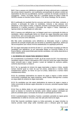 Edital 2012 do Concurso Público ao Cargo de Assistente Previdenciário do Rioprevidência



2.4.1. Caso a pessoa com deficiência necessitar de tempo adicional para a realização
das provas deverá requerê-lo, com justificativa acompanhada de parecer emitido por
especialista da área de sua deficiência, durante o período de inscrição constante do
cronograma – Anexo I do Edital. Para tal, o candidato deverá se dirigir à Sede da
CEPERJ situada na Avenida Carlos Peixoto, nº 54, térreo, Botafogo, Rio de Janeiro.


2.5. A publicação do resultado final do concurso será feita em três listas, contendo, a
primeira, a pontuação de todos os candidatos, inclusive a das pessoas com
deficiência, a dos negros e índios, a segunda, somente a pontuação das pessoas com
deficiência e a terceira somente a pontuação dos negros e índios, observada a
rigorosa ordem de classificação em cada caso.

2.5.1. A pessoa com deficiência que, na listagem geral com a pontuação de todos os
candidatos, obtiver classificação dentro do número de vagas oferecidas para ampla
concorrência, será convocada para assumir essa vaga, independentemente de estar
inscrita no concurso como deficiente.

2.6. Não serão consideradas como deficiência as disfunções visuais e auditivas
passíveis de correção simples pelo uso de lentes ou aparelhos específicos, desde que
não se enquadrem aos índices mínimos estabelecidos na Legislação pertinente.
.
2.7. As vagas reservadas nos termos do item 2.1, que não forem ocupadas por falta de
candidatos com deficiência, ou por reprovação destes no Concurso Público ou no
Exame Médico, serão preenchidas pelos demais candidatos, com estrita observância à
ordem classificatória.

3. DA RESERVA DE VAGAS PARA NEGROS E ÍNDIOS
3.1. Considerando a Lei Estadual nº 6.067, de 25 de outubro de 2011, fica reservado a
candidatos negros e índios o equivalente a 20% (vinte por cento) das vagas oferecidas
neste concurso para o cargo, durante o prazo de validade do concurso público,
conforme discriminado no Anexo II.

3.1.1. Se, na apuração do número de vagas reservadas a negros e índios, resultar
número decimal igual ou maior do que 0,5 (meio), adotar-se-á o número inteiro
imediatamente superior; se menor do que 0,5 (meio), adotar-se-á o número inteiro
imediatamente inferior.

3.1.2. Os candidatos destinatários da reserva de vagas a negros e índios sempre
concorrerão à totalidade das vagas existentes, sendo vedado restringir-lhes o acesso
ao cargo objeto do certame às vagas reservadas.

3.1.3. Os candidatos que não sejam destinatários da reserva de vagas a negros e
índios concorrerão às demais vagas oferecidas no concurso, excluídas aquelas objeto
da reserva.

3.1.4. Para os efeitos desta Lei será considerado negro ou índio o candidato que
assim se declare no momento da inscrição, sendo vedada qualquer solicitação por
parte do candidato após a conclusão da inscrição ou participação do certame.

3.1.5. A autodeclaração é facultativa, ficando o candidato submetido às regras gerais
estabelecidas no edital do concurso, caso não opte pela reserva de vagas.

3.1.6. Não havendo candidatos negros ou índios aprovados, as vagas incluídas na
reserva prevista neste artigo serão revertidas para o cômputo geral de vagas

                                                                                                Página 3 de 26
 