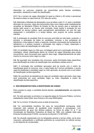 Edital 2012 do Concurso Público ao Cargo de Assistente Previdenciário do Rioprevidência


oferecidas no concurso, podendo ser preenchidas pelos demais candidatos
aprovados, obedecida a ordem de classificação.

3.1.7. Se o número de vagas oferecidas for igual ou inferior a 20 (vinte) o percentual
da reserva citada no caput será de 10% (dez por cento).

3.2. Detectada a falsidade da declaração a que se refere o item 3.1.4, será o candidato
eliminado do concurso, cópia dos documentos tidos como falsos serão imediatamente
remetidas ao Ministério Público do Estado do Rio de Janeiro para a instrução da
devida ação penal e, se houver sido nomeado, ficará sujeito à anulação da sua
admissão ao serviço público, após procedimento administrativo em que lhe seja
assegurado o contraditório e a ampla defesa, sem prejuízo de outras sanções
cabíveis.

3.3. A publicação do resultado final do concurso será feita em três listas, contendo, a
primeira, a pontuação de todos os candidatos, inclusive a dos portadores de
deficiência, a dos negros e índios, a segunda, somente a pontuação dos portadores de
deficiência e a terceira somente a pontuação dos negros e índios, observada a
rigorosa ordem de classificação em cada caso.

3.3.1. O candidato negro ou índio que, na listagem geral com a pontuação de todos os
candidatos, obtiver classificação dentro do número de vagas oferecidas para ampla
concorrência, será convocado para assumir essa vaga, independentemente de estar
inscrito no concurso como negro ou índio.

3.4. Na apuração dos resultados dos concursos, serão formuladas listas específicas
para identificação da ordem de classificação dos candidatos cotistas entre si.

3.4.1. A nomeação dos candidatos aprovados será de acordo com a ordem de
classificação geral no concurso, mas, a cada fração de 5 (cinco) candidatos, a quinta
vaga fica destinada a candidato negro ou índio aprovado, de acordo com a sua ordem
de classificação na lista específica.

3.4.2. Na ocorrência de desistência de vaga por candidato negro aprovado, essa vaga
será preenchida por outro candidato negro ou índio, respeitada a ordem de
classificação da lista específica.


4. DOS REQUISITOS PARA A INVESTIDURA NO CARGO

Para a posse no cargo, o candidato deverá atender, cumulativamente, aos seguintes
requisitos:

4.1. Ter sido aprovado na primeira e na segunda etapa do Concurso Público, na forma
estabelecida neste Edital, seus Anexos e em suas Retificações;

4.2. Ter no mínimo 18 (dezoito) anos na data do exercício;

4.3. Ter nacionalidade brasileira. No caso de nacionalidade portuguesa, estar
amparado pelo estatuto de igualdade entre brasileiros e portugueses, com
reconhecimento do gozo dos direitos políticos, na forma do artigo 12, § 1º da
Constituição da República Federativa do Brasil de 1988, com redação dada pela
Emenda Constitucional no 03/94, nos termos do Decreto no 3.927/2001;

4.4. Ter situação regularizada com as obrigações perante o serviço militar, se do sexo
masculino, apresentando o certificado pertinente ao cumprimento do referido serviço
ou de dispensa de incorporação;

                                                                                                Página 4 de 26
 