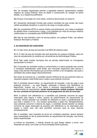 Edital 2012 do Concurso Público ao Cargo de Assistente Previdenciário do Rioprevidência


4.5. Ter situação regularizada perante a legislação eleitoral, apresentando certidão
negativa da Justiça Eleitoral, título de eleitor e comprovante de votação na última
eleição, ou a respectiva justificativa;

4.6. Possuir a formação em nível médio, conforme discriminado no Anexo II;

4.7. Apresentar declaração firmada pelo próprio candidato da qual conste não haver
sofrido penalidade disciplinar no exercício de cargo ou função pública;

4.8. Ser considerado APTO no exame médico pré-admissional, com vistas à avaliação
da aptidão física e mental para o cargo, a ser realizada por meio de serviços médicos
credenciados ou contratados pelo RIOPREVIDÊNCIA.

4.9. Não ter sido demitido a bem do serviço público, em qualquer Poder, nas esferas
Estadual, Municipal ou Federal.


5. DA INSCRIÇÃO NO CONCURSO

5.1. O valor único da taxa de inscrição é de R$70,00 (setenta reais).

5.1.1. O valor da taxa de inscrição não será devolvido em qualquer hipótese, salvo em
caso de cancelamento do certame por conveniência da Administração Pública.

5.1.2. Não serão aceitas inscrições fora do período determinado no Cronograma
apresentado no Anexo I.

5.2. A inscrição do candidato implica o conhecimento e a plena aceitação das normas
e condições estabelecidas neste Edital, das instruções específicas para exercer o
cargo e das demais informações que porventura venham a ser divulgadas, das quais o
candidato não poderá alegar desconhecimento.

5.3. Antes de inscrever-se, o candidato deverá certificar-se de que preenche todos os
requisitos exigidos neste Edital para o cargo a que pretende concorrer.

5.4. O candidato deverá indicar, no requerimento de inscrição, o tipo de vaga à qual
pretende concorrer – se vaga Regular, destinada à Pessoa com Deficiência ou
Negro/Índio, ficando sob a sua inteira e exclusiva responsabilidade o correto
preenchimento do requerimento, sendo expressamente vedada qualquer alteração
em seu conteúdo em período posterior ao do pagamento da taxa de inscrição.

5.4.1. A pessoa com deficiência ou o candidato que pretenda concorrer às vagas
reservadas para negros e índios, quando do preenchimento do requerimento de
inscrição, deverá assinalar sua condição de deficiente ou fazer a autodeclaração de
que trata o subitem 3.1.5., nos campos apropriados a estes fins. Obrigatoriamente,
caso pretenda concorrer à reserva de vagas, o candidato deverá declarar se deseja
concorrer às vagas reservadas às pessoas com deficiência ou às reservadas para
negros e índios, pois não será permitido concorrer para as duas reservas
simultaneamente.

5.5. O candidato, caso necessite de prova em condições especiais, deverá declarar
essa necessidade no ato do preenchimento do requerimento de inscrição, nas formas
abaixo especificadas:

a) Indicar se necessário, o método através do qual deseja realizar a prova: com
Intérprete de Libras, com Ledor ou Prova Ampliada (fonte quatorze);


                                                                                                Página 5 de 26
 