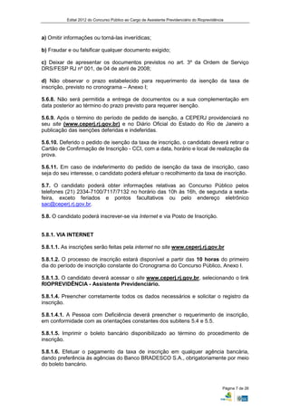 Edital 2012 do Concurso Público ao Cargo de Assistente Previdenciário do Rioprevidência



a) Omitir informações ou torná-las inverídicas;

b) Fraudar e ou falsificar qualquer documento exigido;

c) Deixar de apresentar os documentos previstos no art. 3º da Ordem de Serviço
DRS/FESP RJ nº 001, de 04 de abril de 2008;

d) Não observar o prazo estabelecido para requerimento da isenção da taxa de
inscrição, previsto no cronograma – Anexo I;

5.6.8. Não será permitida a entrega de documentos ou a sua complementação em
data posterior ao término do prazo previsto para requerer isenção.

5.6.9. Após o término do período de pedido de isenção, a CEPERJ providenciará no
seu site (www.ceperj.rj.gov.br) e no Diário Oficial do Estado do Rio de Janeiro a
publicação das isenções deferidas e indeferidas.

5.6.10. Deferido o pedido de isenção da taxa de inscrição, o candidato deverá retirar o
Cartão de Confirmação de Inscrição - CCI, com a data, horário e local de realização da
prova.

5.6.11. Em caso de indeferimento do pedido de isenção da taxa de inscrição, caso
seja do seu interesse, o candidato poderá efetuar o recolhimento da taxa de inscrição.

5.7. O candidato poderá obter informações relativas ao Concurso Público pelos
telefones (21) 2334-7100/7117/7132 no horário das 10h às 16h, de segunda a sexta-
feira, exceto feriados e pontos facultativos ou pelo endereço eletrônico
sac@ceperj.rj.gov.br.

5.8. O candidato poderá inscrever-se via Internet e via Posto de Inscrição.


5.8.1. VIA INTERNET

5.8.1.1. As inscrições serão feitas pela internet no site www.ceperj.rj.gov.br

5.8.1.2. O processo de inscrição estará disponível a partir das 10 horas do primeiro
dia do período de inscrição constante do Cronograma do Concurso Público, Anexo I.

5.8.1.3. O candidato deverá acessar o site www.ceperj.rj.gov.br, selecionando o link
RIOPREVIDÊNCIA - Assistente Previdenciário.

5.8.1.4. Preencher corretamente todos os dados necessários e solicitar o registro da
inscrição.

5.8.1.4.1. A Pessoa com Deficiência deverá preencher o requerimento de inscrição,
em conformidade com as orientações constantes dos subitens 5.4 e 5.5.

5.8.1.5. Imprimir o boleto bancário disponibilizado ao término do procedimento de
inscrição.

5.8.1.6. Efetuar o pagamento da taxa de inscrição em qualquer agência bancária,
dando preferência às agências do Banco BRADESCO S.A., obrigatoriamente por meio
do boleto bancário.



                                                                                                Página 7 de 26
 