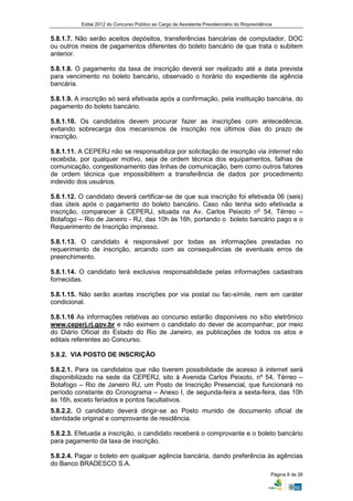Edital 2012 do Concurso Público ao Cargo de Assistente Previdenciário do Rioprevidência


5.8.1.7. Não serão aceitos depósitos, transferências bancárias de computador, DOC
ou outros meios de pagamentos diferentes do boleto bancário de que trata o subitem
anterior.

5.8.1.8. O pagamento da taxa de inscrição deverá ser realizado até a data prevista
para vencimento no boleto bancário, observado o horário do expediente da agência
bancária.

5.8.1.9. A inscrição só será efetivada após a confirmação, pela instituição bancária, do
pagamento do boleto bancário.

5.8.1.10. Os candidatos devem procurar fazer as inscrições com antecedência,
evitando sobrecarga dos mecanismos de inscrição nos últimos dias do prazo de
inscrição.

5.8.1.11. A CEPERJ não se responsabiliza por solicitação de inscrição via internet não
recebida, por qualquer motivo, seja de ordem técnica dos equipamentos, falhas de
comunicação, congestionamento das linhas de comunicação, bem como outros fatores
de ordem técnica que impossibilitem a transferência de dados por procedimento
indevido dos usuários.

5.8.1.12. O candidato deverá certificar-se de que sua inscrição foi efetivada 06 (seis)
dias úteis após o pagamento do boleto bancário. Caso não tenha sido efetivada a
inscrição, comparecer à CEPERJ, situada na Av. Carlos Peixoto no 54, Térreo –
Botafogo – Rio de Janeiro - RJ, das 10h às 16h, portando o boleto bancário pago e o
Requerimento de Inscrição impresso.

5.8.1.13. O candidato é responsável por todas as informações prestadas no
requerimento de inscrição, arcando com as consequências de eventuais erros de
preenchimento.

5.8.1.14. O candidato terá exclusiva responsabilidade pelas informações cadastrais
fornecidas.

5.8.1.15. Não serão aceitas inscrições por via postal ou fac-símile, nem em caráter
condicional.

5.8.1.16 As informações relativas ao concurso estarão disponíveis no sítio eletrônico
www.ceperj.rj.gov.br e não eximem o candidato do dever de acompanhar, por meio
do Diário Oficial do Estado do Rio de Janeiro, as publicações de todos os atos e
editais referentes ao Concurso.

5.8.2. VIA POSTO DE INSCRIÇÃO

5.8.2.1. Para os candidatos que não tiverem possibilidade de acesso à internet será
disponibilizado na sede da CEPERJ, sito à Avenida Carlos Peixoto, nº 54, Térreo –
Botafogo – Rio de Janeiro RJ, um Posto de Inscrição Presencial, que funcionará no
período constante do Cronograma – Anexo I, de segunda-feira a sexta-feira, das 10h
às 16h, exceto feriados e pontos facultativos.
5.8.2.2. O candidato deverá dirigir-se ao Posto munido de documento oficial de
identidade original e comprovante de residência.

5.8.2.3. Efetuada a inscrição, o candidato receberá o comprovante e o boleto bancário
para pagamento da taxa de inscrição.

5.8.2.4. Pagar o boleto em qualquer agência bancária, dando preferência às agências
do Banco BRADESCO S.A.
                                                                                                Página 8 de 26
 