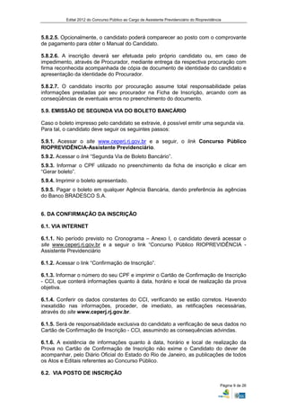 Edital 2012 do Concurso Público ao Cargo de Assistente Previdenciário do Rioprevidência



5.8.2.5. Opcionalmente, o candidato poderá comparecer ao posto com o comprovante
de pagamento para obter o Manual do Candidato.

5.8.2.6. A inscrição deverá ser efetuada pelo próprio candidato ou, em caso de
impedimento, através de Procurador, mediante entrega da respectiva procuração com
firma reconhecida acompanhada de cópia de documento de identidade do candidato e
apresentação da identidade do Procurador.

5.8.2.7. O candidato inscrito por procuração assume total responsabilidade pelas
informações prestadas por seu procurador na Ficha de Inscrição, arcando com as
conseqüências de eventuais erros no preenchimento do documento.

5.9. EMISSÃO DE SEGUNDA VIA DO BOLETO BANCÁRIO

Caso o boleto impresso pelo candidato se extravie, é possível emitir uma segunda via.
Para tal, o candidato deve seguir os seguintes passos:

5.9.1. Acessar o site www.ceperj.rj.gov.br e a seguir, o link Concurso Público
RIOPREVIDÊNCIA-Assistente Previdenciário.
5.9.2. Acessar o link “Segunda Via de Boleto Bancário”.
5.9.3. Informar o CPF utilizado no preenchimento da ficha de inscrição e clicar em
“Gerar boleto”.
5.9.4. Imprimir o boleto apresentado.
5.9.5. Pagar o boleto em qualquer Agência Bancária, dando preferência às agências
do Banco BRADESCO S.A.


6. DA CONFIRMAÇÃO DA INSCRIÇÃO

6.1. VIA INTERNET

6.1.1. No período previsto no Cronograma – Anexo I, o candidato deverá acessar o
site www.ceperj.rj.gov.br e a seguir o link “Concurso Público RIOPREVIDÊNCIA -
Assistente Previdenciário

6.1.2. Acessar o link “Confirmação de Inscrição”.

6.1.3. Informar o número do seu CPF e imprimir o Cartão de Confirmação de Inscrição
- CCI, que conterá informações quanto à data, horário e local de realização da prova
objetiva.

6.1.4. Conferir os dados constantes do CCI, verificando se estão corretos. Havendo
inexatidão nas informações, proceder, de imediato, as retificações necessárias,
através do site www.ceperj.rj.gov.br.

6.1.5. Será de responsabilidade exclusiva do candidato a verificação de seus dados no
Cartão de Confirmação de Inscrição - CCI, assumindo as consequências advindas.

6.1.6. A existência de informações quanto à data, horário e local de realização da
Prova no Cartão de Confirmação de Inscrição não exime o Candidato do dever de
acompanhar, pelo Diário Oficial do Estado do Rio de Janeiro, as publicações de todos
os Atos e Editais referentes ao Concurso Público.

6.2. VIA POSTO DE INSCRIÇÃO

                                                                                                Página 9 de 26
 