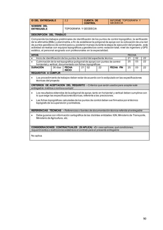 90
ID DEL ENTREGABLE 2.2 CUENTA DE
CONTROL
INFORME TOPOGRAFIA Y
GEODECIA
NOMBRE DEL
ENTREGABLE TOPOGRAFIA Y GEODECIA
DESCRIPCIÓN DEL TRABAJO
Comprende los trabajos preliminares de identificación de los puntos de control topográfico, la verificación
de la altimetría (BMs) y planimetría,a fin de establecer la poligonal de apoyo con la colocación de una red
de puntos geodésico de control para su posterior manejo durante la etapa de ejecución del proyecto, esta
actividad se realiza con equipos topográficos y geodésicos como:estación total, nivel de ingeniero y GPS
estático, el personal asignado son profesionales en la especialidad.
HITOS FECHA
 Inicio de identificación de los puntos de control del expediente técnico 21 02 22
 Culminación de la red topográfica (poligonal de apoyo) con puntos de control
horizontal y vertical, documentado con fichas topográficas
25 03 22
DURACIÓN 36 días FECHA
INICIO
21 02 22 FECHA FIN 25 03 22
REQUISITOS A CUMPLIR
 Los procedimiento de trabajos deben estar de acuerdo con lo estipulado en las especificaciones
técnicas del proyecto
CRITERIOS DE ACEPTACIÓN DEL REQUISITO - Criterios que serán usados para aceptar este
entregable:métrica o norma a cumplir
 Los resultados obtenidos de la poligonal de apoyo,tanto en horizontal y vertical deben cumplirse con
lo que exige las especificaciones técnicas,referente a las precisiones.
 Las fichas topográficas calculadas de los puntos de control deben ser firmados por el técnico
topógrafo de la supervisión ycontratista.
REFERENCIAS TÉCNICAS - Referencias o fuentes de documentación técnica referida al entregable
 Debe guiarse con información cartográfica de las distintas entidades:IGN,Ministerio de Transporte,
Ministerio de Agricultura, etc.
CONSIDERACIONES CONTRACTUALES (SI APLICA) -En caso aplicase,qué condiciones,
requerimientos o restricciones establece el contrato para el presente entregable
No aplica
 