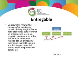Entregable
• Un producto, resultado o
capacidad de prestar un
servicio único y verificable que
debe producirse para terminar
un proceso, una fase o un
proyecto. A menudo se utiliza
más concretamente en
relación con un entregable
externo, el cual está sujeto a
aprobación por parte del
patrocinador del proyecto o
del cliente.
PMI, 2013
 