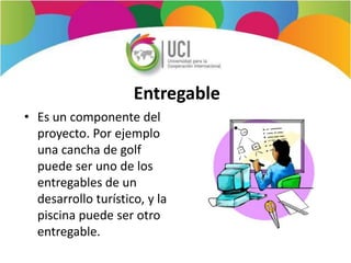 Entregable
• Es un componente del
proyecto. Por ejemplo
una cancha de golf
puede ser uno de los
entregables de un
desarrollo turístico, y la
piscina puede ser otro
entregable.
 