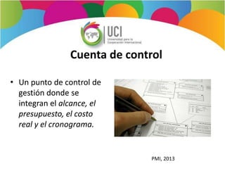 Cuenta de control
• Un punto de control de
gestión donde se
integran el alcance, el
presupuesto, el costo
real y el cronograma.
PMI, 2013
 