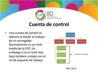 Cuenta de control
• Una cuenta de control se
obtiene al dividir el trabajo
de un entregable.
Normalmente es un nivel
medio de la EDT, sin
embargo si es el nivel más
bajo también cumple con el
rol de paquete de trabajo.
PMI, 2013
 