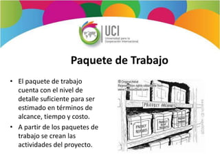 Paquete de Trabajo
• El paquete de trabajo
cuenta con el nivel de
detalle suficiente para ser
estimado en términos de
alcance, tiempo y costo.
• A partir de los paquetes de
trabajo se crean las
actividades del proyecto.
 