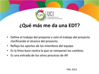 ¿Qué más me da una EDT?
• Define el trabajo del proyecto y solo el trabajo del proyecto
clarificando el alcance del proyecto.
• Refleja los aportes de los miembros del equipo.
• Es la línea base contra la que se comparan los cambios.
• Es una entrada de los otros procesos de AP.
PMI, 2013
 