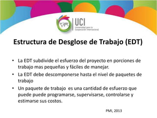 Estructura de Desglose de Trabajo (EDT)
• La EDT subdivide el esfuerzo del proyecto en porciones de
trabajo mas pequeñas y fáciles de manejar.
• La EDT debe descomponerse hasta el nivel de paquetes de
trabajo
• Un paquete de trabajo es una cantidad de esfuerzo que
puede puede programarse, supervisarse, controlarse y
estimarse sus costos.
PMI, 2013
 