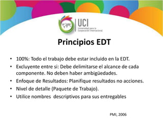 Principios EDT
• 100%: Todo el trabajo debe estar incluido en la EDT.
• Excluyente entre si: Debe delimitarse el alcance de cada
componente. No deben haber ambigüedades.
• Enfoque de Resultados: Planifique resultados no acciones.
• Nivel de detalle (Paquete de Trabajo).
• Utilice nombres descriptivos para sus entregables
PMI, 2006
 