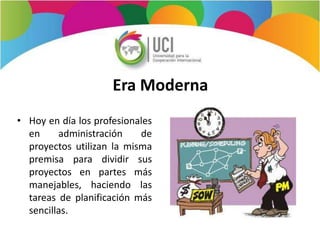 Era Moderna
• Hoy en día los profesionales
en administración de
proyectos utilizan la misma
premisa para dividir sus
proyectos en partes más
manejables, haciendo las
tareas de planificación más
sencillas.
 