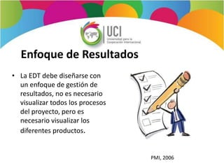 Enfoque de Resultados
• La EDT debe diseñarse con
un enfoque de gestión de
resultados, no es necesario
visualizar todos los procesos
del proyecto, pero es
necesario visualizar los
diferentes productos.
PMI, 2006
 