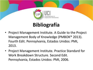 Bibliografía
• Project Management Institute. A Guide to the Project
Management Body of Knowledge (PMBOK® 2013).
Fourth Edit. Pennsylvania, Estados Unidos: PMI,
2013.
• Project Management Institute. Practice Standard for
Work Breakdown Structure. Second Edit.
Pennsylvania, Estados Unidos: PMI, 2006.
 