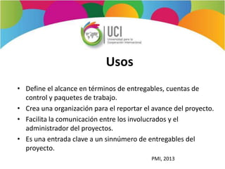 Usos
• Define el alcance en términos de entregables, cuentas de
control y paquetes de trabajo.
• Crea una organización para el reportar el avance del proyecto.
• Facilita la comunicación entre los involucrados y el
administrador del proyectos.
• Es una entrada clave a un sinnúmero de entregables del
proyecto.
PMI, 2013
 